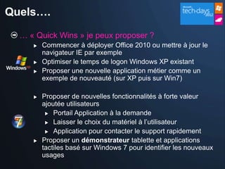 Quels….
  … « Quick Wins » je peux proposer ?
        Commencer à déployer Office 2010 ou mettre à jour le
         navigateur IE par exemple
        Optimiser le temps de logon Windows XP existant
        Proposer une nouvelle application métier comme un
         exemple de nouveauté (sur XP puis sur Win7)

        Proposer de nouvelles fonctionnalités à forte valeur
         ajoutée utilisateurs
           Portail Application à la demande

           Laisser le choix du matériel à l’utilisateur

           Application pour contacter le support rapidement

        Proposer un démonstrateur tablette et applications
         tactiles basé sur Windows 7 pour identifier les nouveaux
         usages
 