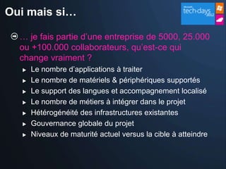 Oui mais si…

  … je fais partie d’une entreprise de 5000, 25.000
  ou +100.000 collaborateurs, qu’est-ce qui
  change vraiment ?
     Le nombre d’applications à traiter
     Le nombre de matériels & périphériques supportés
     Le support des langues et accompagnement localisé
     Le nombre de métiers à intégrer dans le projet
     Hétérogénéité des infrastructures existantes
     Gouvernance globale du projet
     Niveaux de maturité actuel versus la cible à atteindre
 