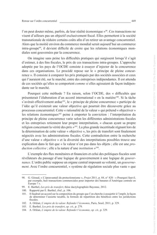 Retour sur l’ordre concurrentiel 449
l’on peut douter même, parfois, de leur réalité économique »98
. Ces transactions ne
visent d’ailleurs pas un objectif exclusivement fiscal. Elles permettent à la société
transnationale de réduire certains coûts afin d’en retirer un avantage concurrentiel.
Alors que la moitié environ du commerce mondial serait aujourd’hui un commerce
intra-groupe99
, il devient difficile de croire que les relations économiques mon-
diales sont gouvernées par la concurrence.
On imagine sans peine les difficultés pratiques qui surgissent lorsqu’il s’agit
d’estimer, à des fins fiscales, le prix de ces transactions intra-groupes. L’approche
adoptée par les pays de l’OCDE consiste à essayer d’injecter de la concurrence
dans ces organisations. Le procédé repose sur le « principe de pleine concur-
rence ». Il consiste à comparer les prix pratiqués par des sociétés associées et ceux
qui l’auraient été, sur le marché, entre des entreprises indépendantes. Il est attendu
de ces sociétés qu’elles se comportent comme si elles agissaient de façon indépen-
dante sur le marché.
Pourquoi cette méthode  ? En raison, selon l’OCDE, des «  difficultés que
présenterait l’élaboration d’un accord international » en la matière100
. Si la tâche
s’avérait effectivement ardue101
, le « principe de pleine concurrence » participe de
l’idée qu’il existerait une valeur objective qui pourrait être découverte grâce au
processus concurrentiel. Cette « rationalité de la valeur » qui prétend « objectiver »
les relations économiques102
peine à emporter la conviction : l’interprétation du
principe de pleine concurrence varie selon les différentes administrations fiscales
et les entreprises retiennent leur propre interprétation, « chacun ayant sa propre
religion concernant la vérité des prix »103
. La plus grande incertitude régnant lors de
la détermination de cette valeur « objective », les prix de transfert sont finalement
négociés avec les administrations fiscales. Cette contradiction entre la recherche
d’une valeur « objective » et la diversité des interprétations possibles trouve une
explication dans le fait que « la valeur n’est pas dans les objets ; elle est une pro-
duction collective ; elle a la nature d’une institution »104
.
L’exemple des flux monétaires et financiers et celui des politiques fiscales sont
révélateurs du passage d’une logique de gouvernement à une logique de gouver-
nance. L’ordre public suppose un organe central imposant sa volonté, un gouverne-
ment. Avec l’ordre concurrentiel, « système de régulation sociale plus vaste » que
98. G. Giraud, « L’épouvantail du protectionnisme », Projet 2011, p. 84, n° 820 : « Pourquoi faut-il,
par exemple, huit transactions commerciales pour importer des bananes d’Amérique centrale en
Europe ? ».
99. E. Barthel, Les prix de transfert, thèse dactylographiée Bayonne, 2012.
100. Rapporté par E. Barthel, ibid., p. 106.
101. Il faudrait un accord sur la composition du groupe que l’on cherche à assujettir à l’impôt, la façon
de déterminer l’assiette taxable, la formule de répartition des bénéfices entre les juridictions
fiscales.
102. A. Orléan, L’empire de la valeur. Refonder l’économie, Paris, Seuil, 2011, p. 329.
103. E. Barthel, Les prix de transfert, op. cit., p. 279.
104. A. Orléan, L’empire de la valeur. Refonder l’économie, op. cit., p. 329.
Documenttéléchargédepuiswww.cairn.info-UniversitéCheikhAntaDiopdeDakar--196.1.95.248-25/04/201410h06.©DeBoeckSupérieur
Documenttéléchargédepuiswww.cairn.info-UniversitéCheikhAntaDiopdeDakar--196.1.95.248-25/04/201410h06.©DeBoeckSupérieur
 