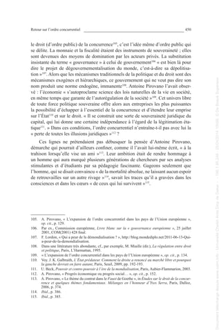 Retour sur l’ordre concurrentiel 450
le droit (d’ordre public) de la concurrence105
, c’est l’idée même d’ordre public qui
se délite. La monnaie et la fiscalité étaient des instruments de souveraineté ; elles
sont devenues des moyens de domination par les acteurs privés. La substitution
insistante du terme « gouvernance » à celui de gouvernement106
« est bien là pour
dire le projet de dégouvernementalisation du monde, c’est-à-dire sa dépolitisa-
tion »107
. Alors que les mécanismes traditionnels de la politique et du droit sont des
mécanismes exogènes et hiérarchiques, ce gouvernement qui ne veut pas dire son
nom produit une norme endogène, immanente108
. Antoine Pirovano l’avait obser-
vé : l’économie « s’autoproclame science des lois naturelles de la vie en société,
en même temps que garante de l’autorégulation de la société »109
. Cet univers libre
de toute force politique souveraine offre alors aux entreprises les plus puissantes
la possibilité d’échapper à l’essentiel de la concurrence et d’étendre leur emprise
sur l’État110
et sur le droit. « Il se construit une sorte de souveraineté juridique du
capital, qui lui donne une certaine indépendance à l’égard de la légitimation éta-
tique111
. » Dans ces conditions, l’ordre concurrentiel n’entraîne-t-il pas avec lui la
« perte de toutes les illusions juridiques »112
 ?
Ces lignes ne prétendaient pas débusquer la pensée d’Antoine Pirovano,
démarche qui pourrait d’ailleurs confiner, comme il l’avait lui-même écrit, « à la
trahison lorsqu’elle vise un ami »113
. Leur ambition était de rendre hommage à
un homme qui aura marqué plusieurs générations de chercheurs par ses analyses
stimulantes et d’étudiants par sa pédagogie fascinante. Gageons seulement que
l’homme, qui se disait convaincu « de la mortalité absolue, ne laissant aucun espoir
de retrouvailles sur un autre rivage »114
, savait les traces qu’il a gravées dans les
consciences et dans les cœurs « de ceux qui lui survivent »115
.
105. A. Pirovano, « L’expansion de l’ordre concurrentiel dans les pays de l’Union européenne »,
op. cit., p. 129.
106. Par ex., Commission européenne, Livre blanc sur la « gouvernance européenne », 25 juillet
2001, COM(2001) 428 final.
107. F. Lordon, « Qui a peur de la démondialisation ? », http://blog.mondediplo.net/2011-06-13-Qui-
a-peur-de-la-demondialisation.
108. Dans une littérature très abondante, cf., par exemple, M. Miaille (dir.), La régulation entre droit
et politique, Paris, L’Harmattan, 1995.
109. « L’expansion de l’ordre concurrentiel dans les pays de l’Union européenne », op. cit., p. 134.
110. Voy. J. K. Galbraith, L’État prédateur. Comment la droite a renoncé au marché libre et pourquoi
la gauche devrait en faire autant, Paris, Seuil, 2009, pp. 192-193.
111. U. Beck, Pouvoir et contre-pouvoir à l’ère de la mondialisation, Paris, Aubier-Flammarion, 2003.
112. A. Pirovano, « Progrès économique ou progrès social… », op. cit., p. 152.
113. A. Pirovano, « Le thème du contrat dans le Faust de Goethe », in Études sur le droit de la concur-
rence et quelques thèmes fondamentaux. Mélanges en l’honneur d’Yves Serra, Paris, Dalloz,
2006, p. 374.
114. Ibid., p. 386.
115. Ibid., p. 385.
Documenttéléchargédepuiswww.cairn.info-UniversitéCheikhAntaDiopdeDakar--196.1.95.248-25/04/201410h06.©DeBoeckSupérieur
Documenttéléchargédepuiswww.cairn.info-UniversitéCheikhAntaDiopdeDakar--196.1.95.248-25/04/201410h06.©DeBoeckSupérieur
 