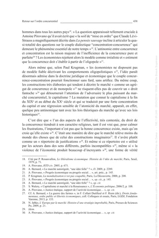 Retour sur l’ordre concurrentiel 438
hommes dans tous les autres pays18
. » La question apparaissait tellement cruciale à
Antoine Pirovano qu’il avait écrit que « la soif de “mise en ordre” que Claude Lévi-
Strauss a magnifiquement décrite dans La pensée sauvage incline à articuler la qua-
si-totalité des questions sur le couple dialectique “concentration-concurrence” qui
demeure le phénomène essentiel de notre temps »19
. L’antinomie entre concurrence
et concentration est la raison majeure de l’inefficience de la concurrence pure et
parfaite20
 ? Les économistes rejettent alors le modèle comme irréaliste et « estiment
que la concurrence doit s’établir à partir de l’oligopole »21
.
Alors même que, selon Paul Krugman, « les économistes ne disposent pas
de modèle fiable décrivant les comportements oligopolistiques »22
, l’idée paraît
désormais admise dans la doctrine juridique et économique que le couple concur-
rence-concentration pourrait fonctionner sans fard, sans artifice. Du même coup,
les constructions très élaborées qui tendent à décrire le marché « comme un agré-
gat de concurrence et de monopole »23
ne risquent-elles pas de couvrir un « droit
fantoche »24
qui détournerait l’attention de l’adversaire le plus puissant du mar-
ché concurrentiel, le capitalisme ? La mutation que connut le capitalisme à la fin
du XIXe
et au début du XXe
 siècle et qui se traduisit par une forte concentration
du capital et une régression sensible de l’atomicité du marché, apparaît, en effet,
quelque peu antinomique tant avec les lois théoriques du marché qu’avec ses lois
historiques25
.
C’est dire que « l’un des aspects de l’effectivité, très contestée, du droit de
la concurrence tiendrait à son caractère religieux, tant il est vrai que, pour calmer
les frustrations, l’important n’est pas que la bonne concurrence existe, mais qu’on
croie qu’elle existe »26
. C’était une manière de dire que le marché relève moins du
monde des choses que de celui des constructions imaginaires27
. Il s’avère plutôt
comme un « répertoire de justifications »28
. Et même si ce répertoire est « utilisé
par les acteurs dans des sens différents, parfois incompatibles »29
, même si « la
violence de l’économie produit beaucoup d’incroyants »30
, une forme de vérité
18. Cité par P. Rosanvallon, Le libéralisme économique. Histoire de l’idée de marché, Paris, Seuil,
1979, p. 71.
19. A. Pirovano, RTD civ. 2005, p. 671.
20. A. Bernard, « Le marché autorégulé, “une idée folle” ? », D. 2009, p. 2289.
21. A. Pirovano, « Progrès économique ou progrès social… », art. préc., p. 145.
22. P. Krugman, La mondialisation n‘est pas coupable, Paris, La Découverte, 2000, p. 208.
23. A. Pirovano, « Progrès économique ou progrès social… », op. cit., p. 145.
24. A. Bernard, « Le marché autorégulé, “une idée folle” ? », op. cit.
25. S. Walery, « Capitalisme et marché à la Renaissance », L’Économie politique, 2006/2, p. 108.
26. A. Pirovano, « Justice étatique, support de l’activité économique… », op. cit.
27. Cf. A. Bernard, « La guerre des farines », in F. Collart Dutilleul et F. Riem (dir.), Droits fonda-
mentaux, ordre public et libertés économiques, coll. Colloques et essais, Paris, LGDJ, Fondation
Varenne, 2013, p. 153.
28. N. Jabko, L‘Europe par le marché. Histoire d‘une stratégie improbable, Paris, Presses de Sciences
Po, 2009, p. 21.
29. Idem.
30. A. Pirovano, « Justice étatique, support de l’activité économique… », op. cit.
Documenttéléchargédepuiswww.cairn.info-UniversitéCheikhAntaDiopdeDakar--196.1.95.248-25/04/201410h06.©DeBoeckSupérieur
Documenttéléchargédepuiswww.cairn.info-UniversitéCheikhAntaDiopdeDakar--196.1.95.248-25/04/201410h06.©DeBoeckSupérieur
 