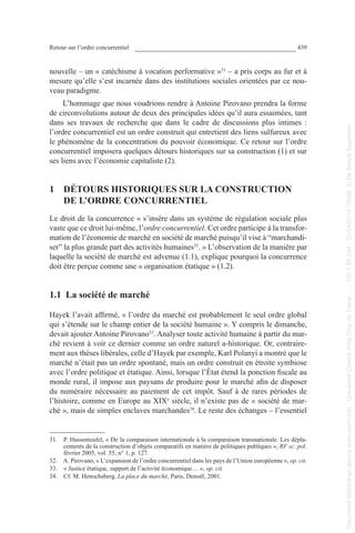 Retour sur l’ordre concurrentiel 439
nouvelle – un « catéchisme à vocation performative »31
 – a pris corps au fur et à
mesure qu’elle s’est incarnée dans des institutions sociales orientées par ce nou-
veau paradigme.
L’hommage que nous voudrions rendre à Antoine Pirovano prendra la forme
de circonvolutions autour de deux des principales idées qu’il aura essaimées, tant
dans ses travaux de recherche que dans le cadre de discussions plus intimes :
l’ordre concurrentiel est un ordre construit qui entretient des liens sulfureux avec
le phénomène de la concentration du pouvoir économique. Ce retour sur l’ordre
concurrentiel imposera quelques détours historiques sur sa construction (1) et sur
ses liens avec l’économie capitaliste (2).
1  DÉTOURS HISTORIQUES SUR LA CONSTRUCTION
DE L’ORDRE CONCURRENTIEL
Le droit de la concurrence « s’insère dans un système de régulation sociale plus
vaste que ce droit lui-même, l’ordre concurrentiel. Cet ordre participe à la transfor-
mation de l’économie de marché en société de marché puisqu’il vise à “marchandi-
ser” la plus grande part des activités humaines32
. » L’observation de la manière par
laquelle la société de marché est advenue (1.1), explique pourquoi la concurrence
doit être perçue comme une « organisation étatique » (1.2).
1.1  La société de marché
Hayek l’avait affirmé, « l’ordre du marché est probablement le seul ordre global
qui s’étende sur le champ entier de la société humaine ». Y compris le dimanche,
devait ajouter Antoine Pirovano33
. Analyser toute activité humaine à partir du mar-
ché revient à voir ce dernier comme un ordre naturel a-historique. Or, contraire-
ment aux thèses libérales, celle d’Hayek par exemple, Karl Polanyi a montré que le
marché n’était pas un ordre spontané, mais un ordre construit en étroite symbiose
avec l’ordre politique et étatique. Ainsi, lorsque l’État étend la ponction fiscale au
monde rural, il impose aux paysans de produire pour le marché afin de disposer
du numéraire nécessaire au paiement de cet impôt. Sauf à de rares périodes de
l’histoire, comme en Europe au XIXe
 siècle, il n’existe pas de « société de mar-
ché », mais de simples enclaves marchandes34
. Le reste des échanges – l’essentiel
31. P. Hassenteufel, « De la comparaison internationale à la comparaison transnationale. Les dépla-
cements de la construction d’objets comparatifs en matière de politiques publiques », RF sc. pol.
février 2005, vol. 55, n° 1, p. 127.
32. A. Pirovano, « L’expansion de l’ordre concurrentiel dans les pays de l’Union européenne », op. cit.
33. « Justice étatique, support de l’activité économique… », op. cit.
34. Cf. M. Henochsberg, La place du marché, Paris, Denoël, 2001.
Documenttéléchargédepuiswww.cairn.info-UniversitéCheikhAntaDiopdeDakar--196.1.95.248-25/04/201410h06.©DeBoeckSupérieur
Documenttéléchargédepuiswww.cairn.info-UniversitéCheikhAntaDiopdeDakar--196.1.95.248-25/04/201410h06.©DeBoeckSupérieur
 