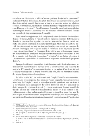 Retour sur l’ordre concurrentiel 440
en volume de l’économie – relève d’autres systèmes, le don et le contre-don35
ou la redistribution domestique. En effet, dans toutes les sociétés humaines, sauf
dans la société de marché, l’économie se trouve « encastrée » dans les relations
sociales. Autrement dit, les relations entre les hommes l’emportent sur la relation
entre l’homme et la chose36
. Dans l’économie de marché autorégulé, cette relation
hiérarchique s’inverse. L’économie avec des marchés, comme l’économie féodale
par exemple, devient une économie de marché.
Cette mutation suppose que trois catégories de biens deviennent des marchan-
dises : « le travail, la terre et l’argent sont des éléments essentiels de l’industrie ;
ils doivent eux aussi être organisés en marché ; ces marchés forment en fait une
partie absolument essentielle du système économique. Mais il est évident que tra-
vail, terre et monnaie ne sont pas des marchandises ; en ce qui les concerne, le
postulat selon lequel tout ce qui est acheté et vendu doit avoir été produit pour la
vente est carrément faux37
. » Considérer le travail, la terre et la monnaie comme
des marchandises est une fiction puisque ces derniers sont des « conditions » et non
des « produits » de l’activité économique38
. « Mais c’est une fiction nécessaire à
l’avènement du capitalisme » et cette fiction « ne pouvait être instituée que par le
droit »39
.
Lorsque les éléments essentiels à la vie humaine, voire la vie elle-même, se
transforment en marchandises fictives, alors la société devient une « société de
marché ». L’économie n’est plus encastrée dans la vie sociale. C’est la société qui
se trouve encastrée dans sa propre économie. Dès lors, tous les problèmes sociaux
deviennent des problèmes économiques.
La loi du 14 juin 2013 sur la sécurisation de l’emploi40
en offre un bon exemple.
L’inefficacité économique du droit antérieur l’aurait empêché d’assurer sa mission
protectrice de l’emploi41
. Aussi le texte cherche-t-il à supprimer tous les freins à
la modification ou au dénouement du contrat de travail, afin de « constituer un
droit, non pas des relations de travail […] mais un véritable droit du marché du
travail : un droit de l’offre et de la demande de travail »42
. C’est l’ère du « tra-
vailleur mutant », dont parlait Antoine Pirovano, ce travailleur « que l’on tend de
plus en plus à considérer comme un opérateur économique, une micro-entreprise,
une particule élémentaire contractante plus exposé, en conséquence, à l’application
35.  M. Mauss, Essai sur le don. Forme et raison de l‘échange dans les sociétés archaïques, coll. Quadrige
Grands textes, Paris, PUF, 2007.
36. Voir la préface de Louis Dumont à l‘ouvrage de Karl Polanyi.
37. K. Polanyi, La grande transformation, Paris, Gallimard, 1983, p. 107.
38. Cf. A. Supiot, Le droit du travail, 5e
 éd., Que sais-je ?, Paris, PUF, 2011, p. 12.
39. Idem.
40. Loi n° 2013-504 du 14 juin 2013 relative à la sécurisation de l’emploi.
41. T. Sachs, « Vers un droit du marché du travail », Semaine sociale Lamy, 28 janvier 2013, n° 1659,
p. 11.
42. Ibid., p. 9.
Documenttéléchargédepuiswww.cairn.info-UniversitéCheikhAntaDiopdeDakar--196.1.95.248-25/04/201410h06.©DeBoeckSupérieur
Documenttéléchargédepuiswww.cairn.info-UniversitéCheikhAntaDiopdeDakar--196.1.95.248-25/04/201410h06.©DeBoeckSupérieur
 