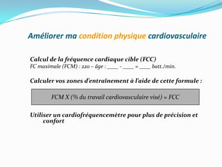 Améliorer ma condition physique cardiovasculaire

Calcul de la fréquence cardiaque cible (FCC)
FC maximale (FCM) : 220 – âge : ____ - ____ = ____ batt./min.

Calculer vos zones d’entraînement à l’aide de cette formule :

        FCM X (% du travail cardiovasculaire visé) = FCC

Utiliser un cardiofréquencemètre pour plus de précision et
     confort
 