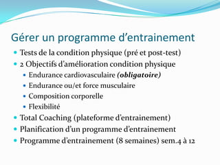 Gérer un programme d’entrainement
 Tests de la condition physique (pré et post-test)
 2 Objectifs d’amélioration condition physique
    Endurance cardiovasculaire (obligatoire)
    Endurance ou/et force musculaire
    Composition corporelle
    Flexibilité
 Total Coaching (plateforme d’entrainement)
 Planification d’un programme d’entrainement
 Programme d’entrainement (8 semaines) sem.4 à 12
 
