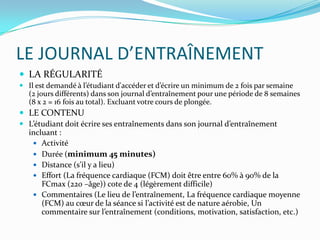 LE JOURNAL D’ENTRAÎNEMENT
 LA RÉGULARITÉ
 Il est demandé à l’étudiant d'accéder et d’écrire un minimum de 2 fois par semaine
  (2 jours différents) dans son journal d’entraînement pour une période de 8 semaines
  (8 x 2 = 16 fois au total). Excluant votre cours de plongée.
 LE CONTENU
 L’étudiant doit écrire ses entraînements dans son journal d’entraînement
  incluant :
    Activité
    Durée (minimum 45 minutes)
    Distance (s’il y a lieu)
    Effort (La fréquence cardiaque (FCM) doit être entre 60% à 90% de la
      FCmax (220 –âge)) cote de 4 (légèrement difficile)
    Commentaires (Le lieu de l’entraînement, La fréquence cardiaque moyenne
      (FCM) au cœur de la séance si l’activité est de nature aérobie, Un
      commentaire sur l’entraînement (conditions, motivation, satisfaction, etc.)
 