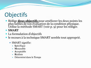 Objectifs
 Rédige deux objectifs pour améliorer les deux points les
  plus faibles de ton évaluation de la condition physique.
  Utilise la méthode SMART (voir p. 9) pour les rédiger.
 SMART
 La formulation d’objectifs
 le recours à la technique SMART semble tout approprié.
    SMART signifie:
      Spécifique
      Mesurable
      Acceptable
      Réaliste
      Déterminé dans le Temps
 