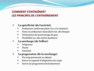COMMENT S’ENTRAÎNER?
LES PRINCIPES DE L’ENTRAÎNEMENT


   La spécificité (de l’activité)
       Endurance cardiovasculaire (ex: à la natation)
       Force ou endurance musculaire (ex: des biceps)
       Diminution du pourcentage de gras
       Flexibilité (ex: des ischio-jambiers)
   La surcharge (de l’effort)
       Fréquence
       Durée
       Intensité
   La progression (de la surcharge)
       Pas trop prononcée au départ
       Suivre la capacité d’adaptation du corps
       Suivre un programme d’entraînement
 