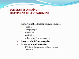 COMMENT M’ENTRAÎNER?
LES PRINCIPES DE L’ENTRAÎNEMENT



            L’individualité (même sexe, même âge)
               Hérédité
               Type physique
               Alimentation
               Motivation
               Influence de l’environnement
            La réversibilité (des acquis)
            Le maintien (des acquis)
               Réduire la fréquence et la durée mais pas
                l’intensité
 