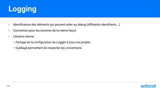 Logging
• Identification des éléments qui peuvent aider au debug (différents identifiants….)
• Convention pour les nommer de la même façon
• Librairie interne
- Partage de la configuration du Logger à tous nos projets
- Outillage permettant de respecter les conventions
P.33
 