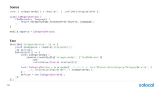 const { categoriesApi } = require('../../onlineListing/yelster’);
class CategoryService {
find(country, language) {
return categoriesApi.findOnServer(country, language);
}
}
module.exports = CategoryService;
describe('CategoryService', () => {
const proxyquire = require('proxyquire');
let service;
beforeEach(() => {
const categoriesApi =
jasmine.createSpyObj('categoriesApi', [’findOnServer’])
.and
.returnValue(Promise.resolve([]));
const CategoryService = proxyquire('../../../../../src/lib/service/category/CategoryService', {
'../../onlineListing/yelster': { categoriesApi }
});
service = new CategoryService();
});
});
Source
Test
P.42
 