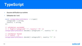 TypeScript
• Aucune vérification au runtime
• Utilisation de `io-ts`
const categoryQueryValidator = t.type({
categoryId: t.string,
country: t.string,
});
// validation succeeded
// => Right({"categoryId":"1","country":"fr" })
categoryQueryValidator.decode({ categoryId:"1", country:"fr" })
// validation failed
// => Left([...])
categoryQueryValidator.decode({ categoryId:1, country:"fr" })
P.50
 