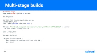 Multi-stage builds
# Builder image
FROM node:10.14.1-jessie as builder
ARG NPM_TOKEN
ENV TEST_PATH /usr/bridge/bridge-api-pm
WORKDIR $TEST_PATH
COPY .npmrc package.json yarn.lock ./
RUN echo "//solocal.jfrog.io/solocal/api/npm/npm/:_authToken=${NPM_TOKEN}" >> .npmrc 
&& yarn install --pure-lockfile
COPY . $TEST_PATH
RUN yarn build-all
CMD yarn ci-validate && 
yarn codecov -f coverage-jest/lcov.info && 
yarn sonar
P.62
 