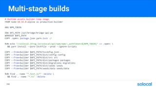 Multi-stage builds
# Runtime assets builder temp image
FROM node:10.14.0-alpine as production-builder
ARG NPM_TOKEN
ENV API_PATH /usr/bridge/bridge-api-pm
WORKDIR $API_PATH
COPY .npmrc package.json yarn.lock ./
RUN echo "//solocal.jfrog.io/solocal/api/npm/npm/:_authToken=${NPM_TOKEN}" >> .npmrc 
&& yarn install --pure-lockfile --prod --ignore-scripts
COPY --from=builder $API_PATH/tsconfig.json .
COPY --from=builder $API_PATH/dist/config config
COPY --from=builder $API_PATH/dist/src src
COPY --from=builder $API_PATH/dist/packages packages
COPY --from=builder $API_PATH/dist/migrations migrations
COPY --from=builder $API_PATH/dist/seeds seeds
COPY --from=builder $API_PATH/seeds/data seeds/data
RUN find . -name "*.test.js*" -delete 
&& find . -name "*.ts" -delete
P.63
 