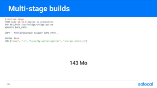 Multi-stage builds
# Runtime image
FROM node:10.14.0-alpine as production
ENV API_PATH /usr/bridge/bridge-api-pm
WORKDIR $API_PATH
COPY --from=production-builder $API_PATH .
EXPOSE 8020
CMD ["node", "-r", "tsconfig-paths/register", "src/api-start.js"]
P.65
143 Mo
 