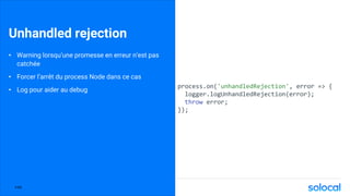 Unhandled rejection
• Warning lorsqu’une promesse en erreur n’est pas
catchée
• Forcer l’arrêt du process Node dans ce cas
• Log pour aider au debug
process.on('unhandledRejection', error => {
logger.logUnhandledRejection(error);
throw error;
});
P.66
 