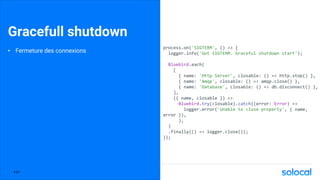 Gracefull shutdown
• Fermeture des connexions
process.on('SIGTERM', () => {
logger.info('Got SIGTERM. Graceful shutdown start');
Bluebird.each(
[
{ name: 'Http Server', closable: () => http.stop() },
{ name: 'Amqp', closable: () => amqp.close() },
{ name: 'Database', closable: () => db.disconnect() },
],
({ name, closable }) =>
Bluebird.try(closable).catch((error: Error) =>
logger.error('Unable to close properly', { name,
error }),
),
)
.finally(() => logger.close());
});
P.67
 