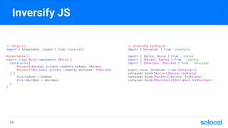 Inversify JS
P.70
// ninja.ts
import { injectable, inject } from 'inversify'
@injectable()
export class Ninja implements INinja {
constructor(
@inject(IKatana) private readonly katana: IKatana,
@inject(IShuriken) private readonly shuriken: IShuriken
) {
this.katana = katana;
this.shuriken = shuriken;
}
}
// inversify.config.ts
import { Container } from 'inversify'
import { INinja, Ninja } from './ninja'
import { IKatana, Katana } from './katana'
import { IShuriken, Shuriken } from './shuriken'
export const container = new Container()
container.bind<INinja>(INinja).to(Ninja)
container.bind<IKatana>(IKatana).to(Katana)
container.bind<IShuriken>(IShuriken).to(Shuriken)
 
