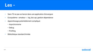 Les -
P.77
• Sans TS ne pas se lancer dans une application d’envergure
• Ecosystème « amateur » : log, doc api, gestion dépendance
• Apprentissage potentiellement compliqué :
- Asynchronisme
- Debug
- Profiling
• Bibliothèque standard limitée
 