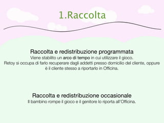1.Raccolta


              Raccolta e redistribuzione programmata
             Viene stabilito un arco di tempo in cui utilizzare il gioco.
Retoy si occupa di farlo recuperare dagli addetti presso domicilio del cliente, oppure
                       è il cliente stesso a riportarlo in Ofﬁcina.




               Raccolta e redistribuzione occasionale
             Il bambino rompe il gioco e il genitore lo riporta all’Ofﬁcina.
 