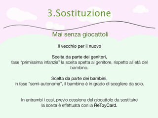 3.Sostituzione

                       Mai senza giocattoli
                          Il vecchio per il nuovo

                      Scelta da parte dei genitori,
fase “primissima infanzia” la scelta spetta al genitore, rispetto all’età del
                                bambino.

                    Scelta da parte dei bambini,
 in fase “semi-autonoma”, il bambino è in grado di scegliere da solo.


     In entrambi i casi, previo cessione del giocattolo da sostituire
               la scelta è effettuata con la ReToyCard.
 