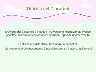 L’Officina del Giocattolo




L’Ofﬁcina del Giocattolo è il luogo in cui vengono ricondizionati i vecchi
giocattoli. Questo avviene ad opera dei nonni, speciali operai over 60.


           L’Ofﬁcina è visibile dallo Showroom dei Giocattoli,
attraverso muri di vetrocemento è possibile scrutare il lavoro degli operai.
 