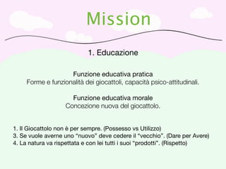 Mission
                            1. Educazione

                    Funzione educativa pratica
     Forme e funzionalità dei giocattoli, capacità psico-attitudinali.

                     Funzione educativa morale
                   Concezione nuova del giocattolo.


1. Il Giocattolo non è per sempre. (Possesso vs Utilizzo)
3. Se vuole averne uno “nuovo” deve cedere il “vecchio”. (Dare per Avere)
4. La natura va rispettata e con lei tutti i suoi “prodotti”. (Rispetto)
 