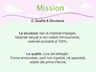 Mission
               2. Qualità & Sicurezza


     La sicurezza: tipo di materiali impiegati.
   Materiali naturali e non trattati chimicamente,
            materiali reciclabili al 100%.


          La qualità: cura del dettaglio.
Forme arrotondate, parti non ingeribili, né separabili,
            adatte alla prima infanzia.
 