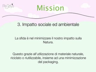 ReToys
                        Mission

          3. Impatto sociale ed ambientale


         La sﬁda è nel minimizzare il nostro impatto sulla
                            Natura.


      Questo grazie all’utilizzazione di materiale naturale,
    riciclato o riutilizzabile, insieme ad una minimizzazione
                           del packaging.
 