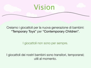 Vision

Creiamo i giocattoli per la nuova generazione di bambini:
   “Temporary Toys” per “Contemporary Children”.


            I giocattoli non sono per sempre.


I giocattoli dei nostri bambini sono transitori, temporanei;
                       utili al momento.
 