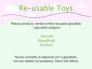 Re-usable Toys
Retoys produce, vende e inﬁne recupera giocattoli.
              I giocattoli vengono

                     Raccolti
                   Riqualiﬁcati
                    Sostituiti


  Nuovo concetto di relazione con il giocattolo,
 non più basato sul possesso, bensì sull’utilizzo.
 