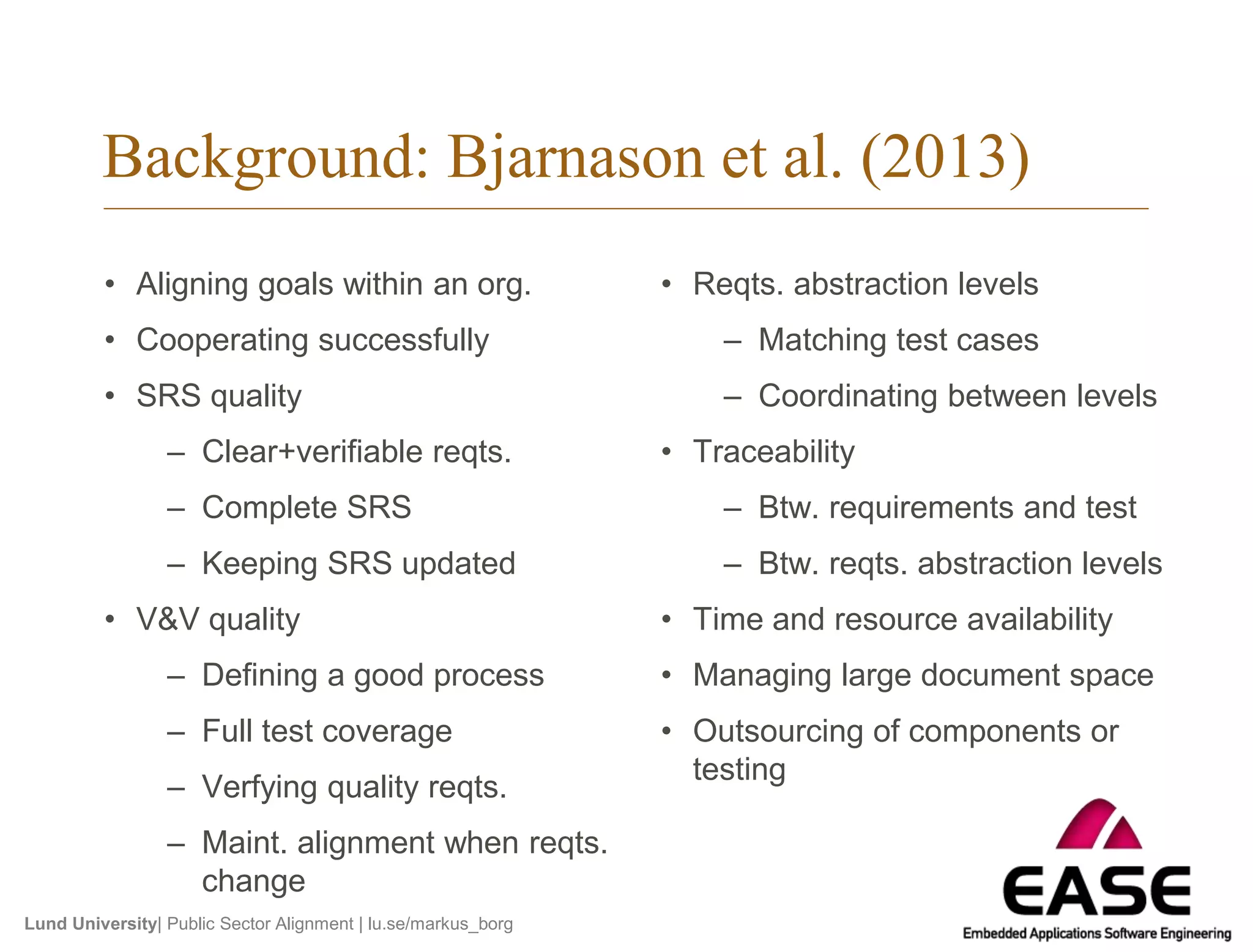 Background: Bjarnason et al. (2013) 
• Aligning goals within an org. 
• Cooperating successfully 
• SRS quality 
– Clear+verifiable reqts. 
– Complete SRS 
– Keeping SRS updated 
• V&V quality 
– Defining a good process 
– Full test coverage 
– Verfying quality reqts. 
– Maint. alignment when reqts. 
change 
Lund University| Public Sector Alignment | lu.se/markus_borg 
• Reqts. abstraction levels 
– Matching test cases 
– Coordinating between levels 
• Traceability 
– Btw. requirements and test 
– Btw. reqts. abstraction levels 
• Time and resource availability 
• Managing large document space 
• Outsourcing of components or 
testing 
 
