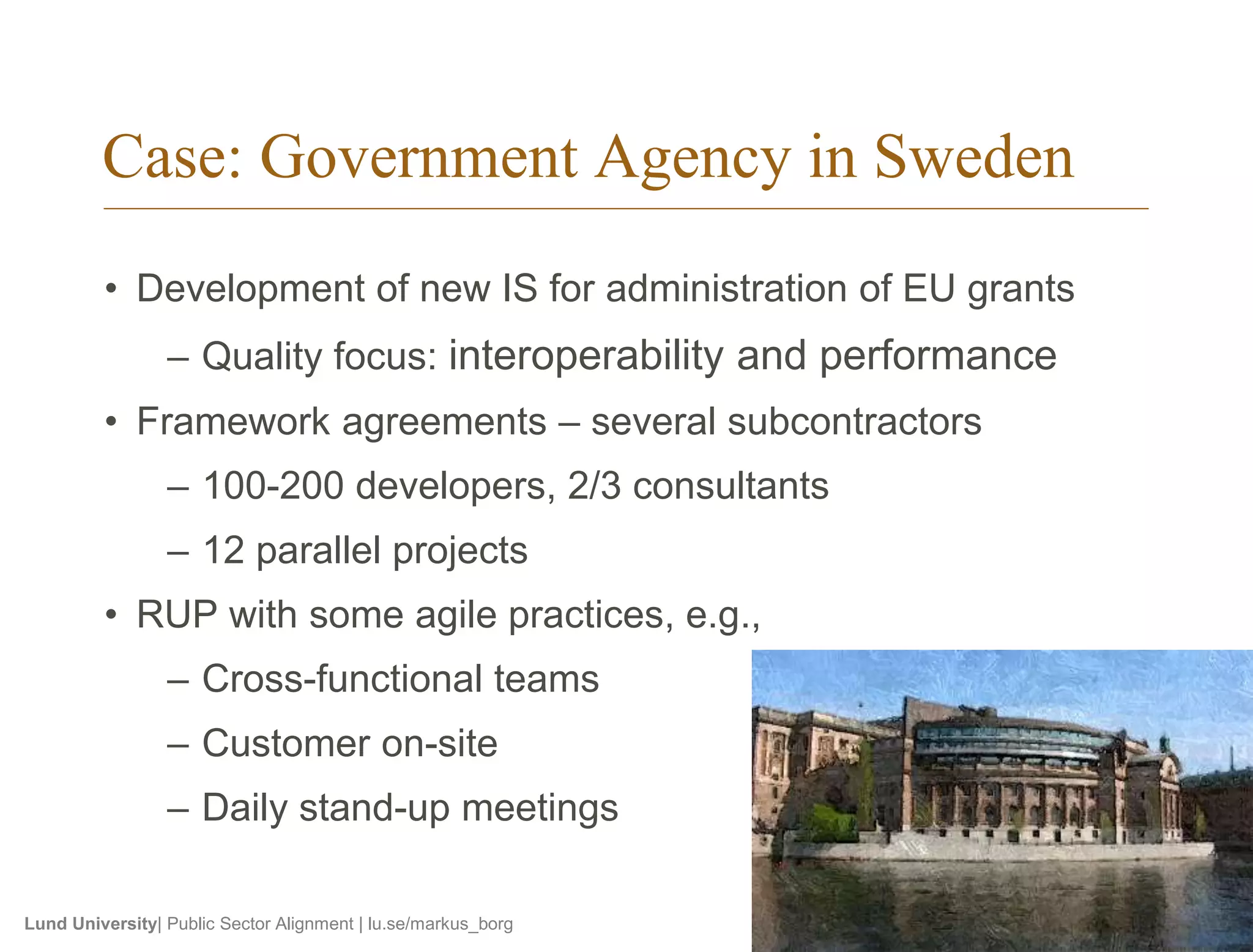 Case: Government Agency in Sweden 
• Development of new IS for administration of EU grants 
– Quality focus: interoperability and performance 
• Framework agreements – several subcontractors 
– 100-200 developers, 2/3 consultants 
– 12 parallel projects 
• RUP with some agile practices, e.g., 
– Cross-functional teams 
– Customer on-site 
– Daily stand-up meetings 
Lund University| Public Sector Alignment | lu.se/markus_borg 
 