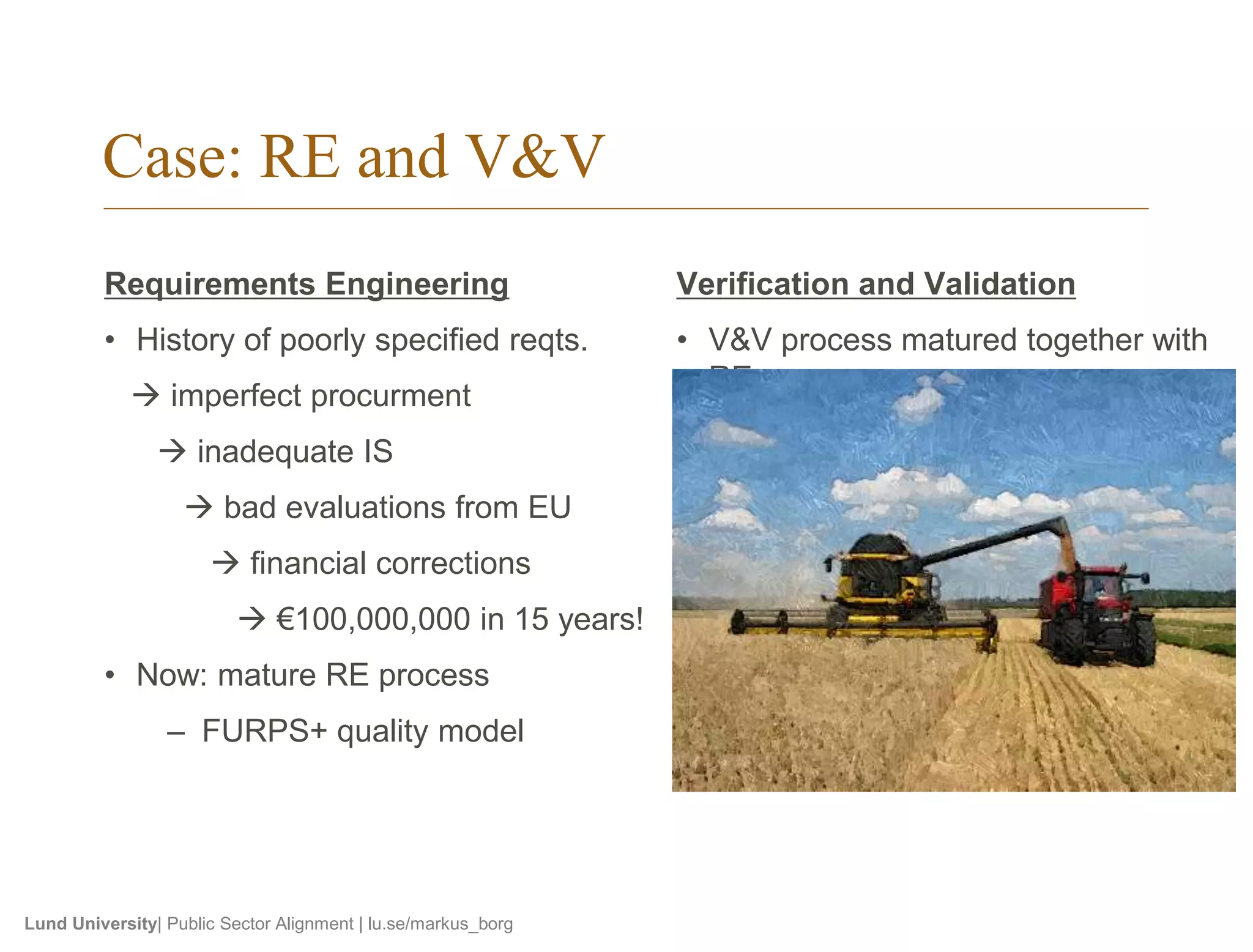 Case: RE and V&V 
Requirements Engineering 
• History of poorly specified reqts. 
 imperfect procurment 
 inadequate IS 
 bad evaluations from EU 
 financial corrections 
 €100,000,000 in 15 years! 
• Now: mature RE process 
– FURPS+ quality model 
Lund University| Public Sector Alignment | lu.se/markus_borg 
Verification and Validation 
• V&V process matured together with 
RE 
• Testers and developers work in 
parallel on user stories 
• Prototyping 
• Formal review meetings with cross-functional 
reviewers 
 