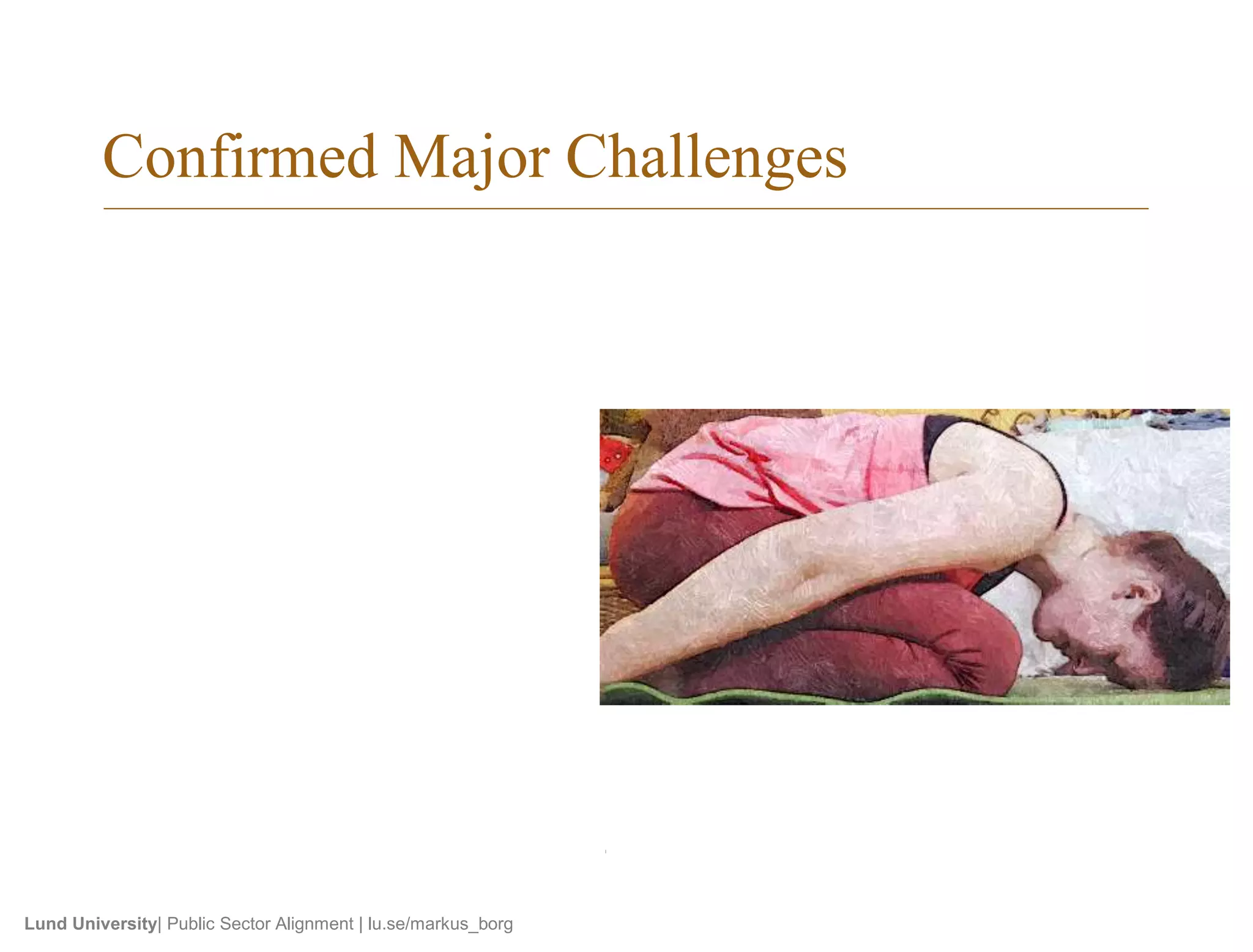 Confirmed Major Challenges 
• Aligning goals within an org. 
• Cooperating successfully 
• SRS quality 
– Clear+verifiable reqts. 
– Complete SRS 
– Keeping SRS updated 
• V&V quality 
– Defining a good process 
– Full test coverage 
– Verfying quality reqts. 
– Maint. alignment when reqts. 
change 
Lund University| Public Sector Alignment | lu.se/markus_borg 
• Reqts. abstraction levels 
– Matching test cases 
– Coordinating between levels 
• Traceability 
– Btw. requirements and test 
– Btw. reqts. abstraction levels 
• Time and resource availability 
• Managing large document space 
• Outsourcing of components or 
testing 
 