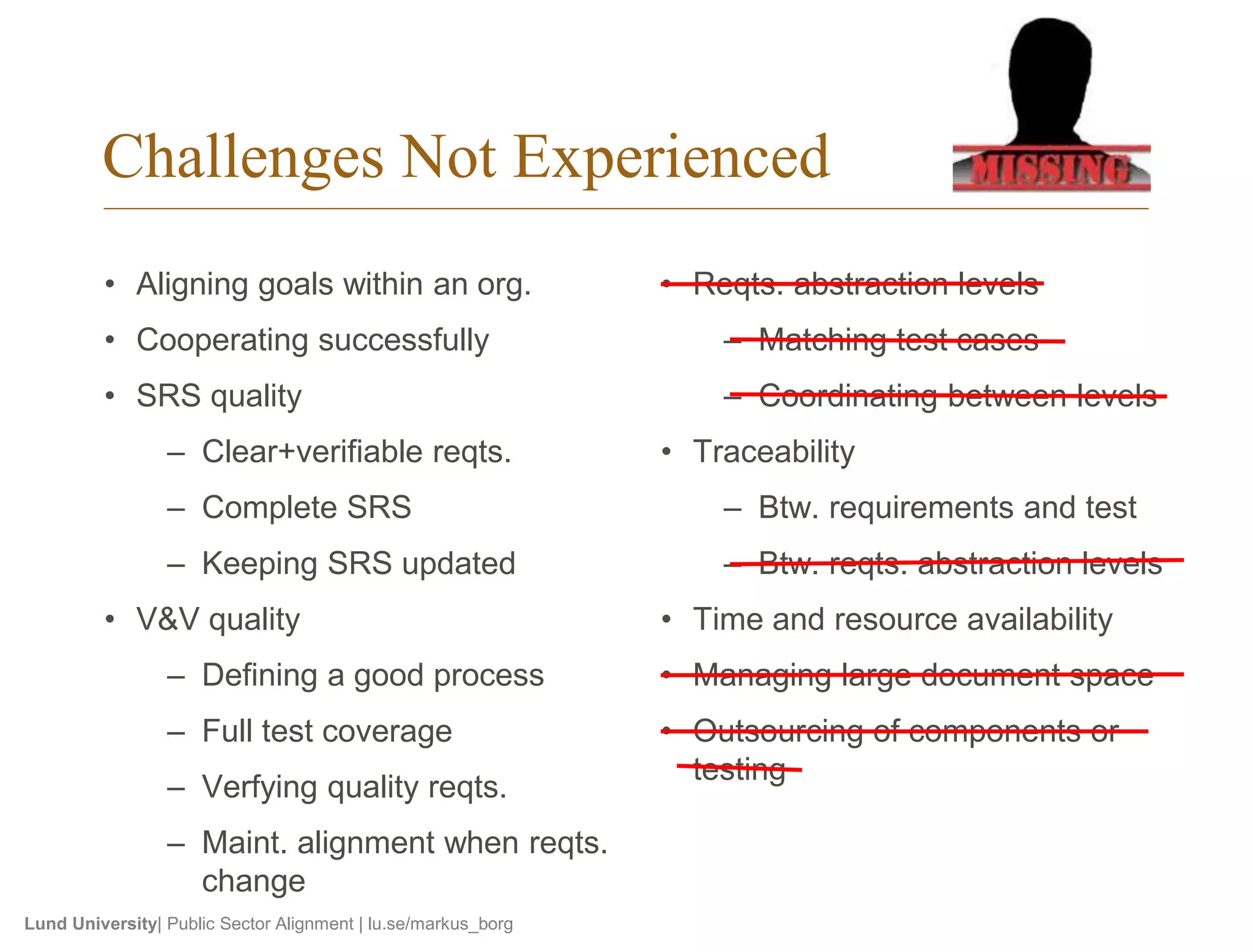 Challenges Not Experienced 
• Aligning goals within an org. 
• Cooperating successfully 
• SRS quality 
– Clear+verifiable reqts. 
– Complete SRS 
– Keeping SRS updated 
• V&V quality 
– Defining a good process 
– Full test coverage 
– Verfying quality reqts. 
– Maint. alignment when reqts. 
change 
Lund University| Public Sector Alignment | lu.se/markus_borg 
• Reqts. abstraction levels 
– Matching test cases 
– Coordinating between levels 
• Traceability 
– Btw. requirements and test 
– Btw. reqts. abstraction levels 
• Time and resource availability 
• Managing large document space 
• Outsourcing of components or 
testing 
 