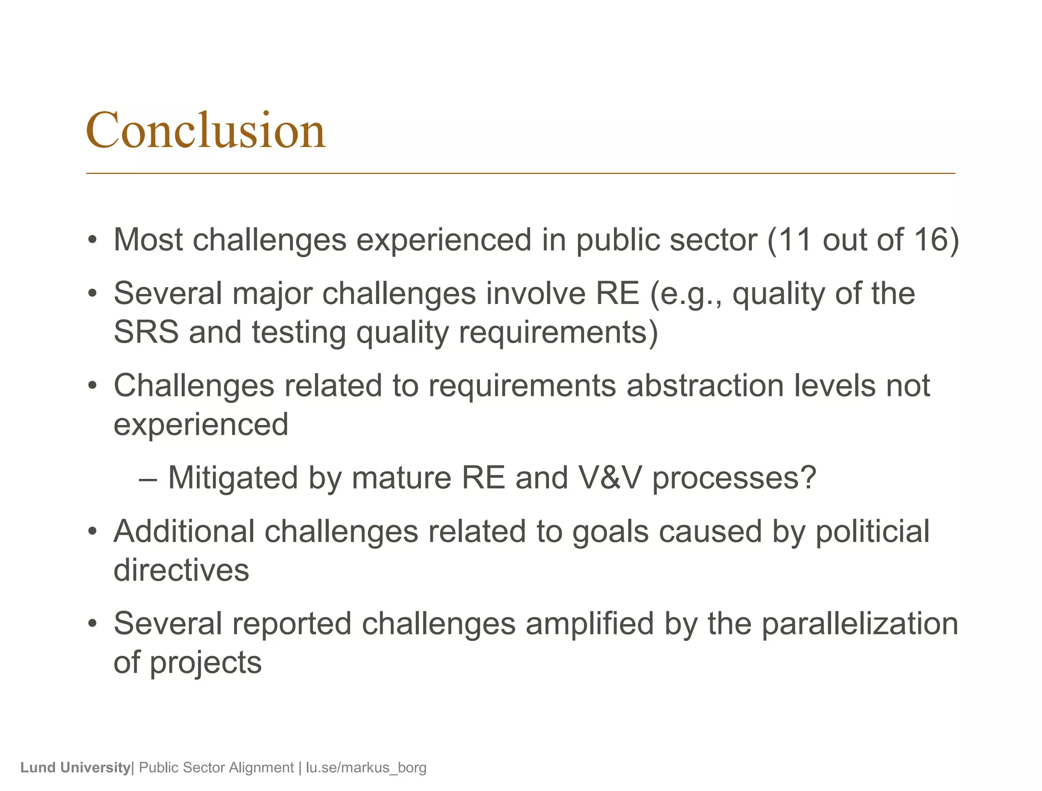 Conclusion 
• Most challenges experienced in public sector (11 out of 16) 
• Several major challenges involve RE (e.g., quality of the 
SRS and testing quality requirements) 
• Challenges related to requirements abstraction levels not 
experienced 
– Mitigated by mature RE and V&V processes? 
• Additional challenges related to goals caused by politicial 
directives 
• Several reported challenges amplified by the parallelization 
of projects 
Lund University| Public Sector Alignment | lu.se/markus_borg 
 