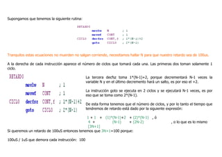 Supongamos que tenemos la siguiente rutina:
Tranquilos estas ecuaciones no muerden no salgan corriendo, necesitamos hallar N para que nuestro retardo sea de 100us.
A la derecha de cada instrucción aparece el número de ciclos que tomará cada una. Las primeras dos toman solamente 1
ciclo.
La tercera decfsz toma 1*(N-1)+2, porque decrementará N-1 veces la
variable N y en el último decremento hará un salto, es por eso el +2.
La instrucción goto se ejecuta en 2 ciclos y se ejecutará N-1 veces, es por
eso que se toma como 2*(N-1).
De esta forma tenemos que el número de ciclos, y por lo tanto el tiempo que
tendremos de retardo está dado por la siguiente expresión:
1 + 1 + (1)*(N-1)+2 + (2)*(N-1) , ó
4 + (N-1) + (2N-2) , o lo que es lo mismo
[3N+1]
Si queremos un retardo de 100uS entonces tenemos que 3N+1=100 porque:
100uS / 1uS que demora cada instrucción: 100
 