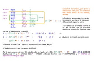 Cansados? Yo también, pero ánimo si
entendemos esta parte no tendremos
mas dudas acerca de los retardos,
sigamos…
Así podemos seguir anidando retardos.
Para obtener un retardo de 1 segundo
utilizaremos la siguiente rutina.
Aquí vemos que la variable P afecta a
los dos retardos que ya habíamos
definido de modo que la expresión para
calcular el nuevo retardo total seria:
1 +1 + [[3N+1]*M + 3M + 1]*P + (1)*(P-1)+2 + (2)*(P-1) , ó
1 +1 + [[3N+1]*M + 3M + 1]*P + P-1+2 + 2P-2 , y reduciendo términos la expresión seria:
[[3N+1]*M + 3M + 1]*P + 3P + 1
Queremos un retardo de 1 segundo, esto son 1.000.000 ciclos porque:
1/ 1uS que demora cada instrucción: 1.000.000
Por lo que nuestra expresión del retardo debe ser igual a un millón: [[3N+1]*M + 3M + 1]*P +3P+1=1.000.000
Sustituyendo N y M tenemos 9995P+1=1000000, entonces tenemos que P=(999999)/9995 y P entonces es
aproximadamente igual a 100.
 