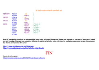 Al final nuestro retardo quedaría asi:
RETARDO MOVLW .100 ;1
MOVWF CONT3 ;1
CICLO3 MOVLW .97 ;1
MOVWF CONT2 ;1
CICLO2 MOVLW .33 ;1
MOVWF CONT ;1
CICLO DECFSZ CONT,F ;1*(N-1)+2
GOTO CICLO ;2*(N-1)
DECFSZ CONT2,F ;1*(M-1)+2
GOTO CICLO2 ;2*(M-1)
DECFSZ CONT3,F ;1*(P-1)+2
GOTO CICLO3 ;2*(P-1)
RETURN
Hoy en día existen infinidad de herramientas para crear el código donde solo tienes que ingresar la frecuencia del cristal (4MHz
en este caso) y el tiempo que necesitas del retardo y ahorrarte todos estos cálculos: he aquí algunos enlaces proporcionados por
los demás compañeros del curso:
http://www.piclist.com/cgi-bin/delay.exe
http://www.todopic.com.ar/utiles/calcular_retardos.zip
FIN
Fuente de información:
http://micropic.wordpress.com/2007/02/09/retardos-por-software/
 