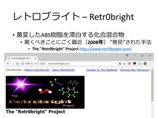 レトロブライト – Retr0bright
• 黄変したABS樹脂を漂白する化合混合物
• 驚くべきことにごく最近（2008年） “発見”された手法
• The "Retr0bright" Project http://www.retr0bright.com/
 