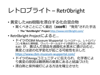レトロブライト – Retr0bright
• 黄変したABS樹脂を漂白する化合混合物
• 驚くべきことにごく最近（2008年） “発見”された手法
• The "Retr0bright" Project http://www.retr0bright.com/
• Retr0bright Projectによると…
• ドイツのCBM Museum Wuppertal（レトロゲーム、レトロパソ
コンを集めた博物館、ヴッパータールはドイツ西部ケルンに近い都市の
名前）が、黄ばんだ部品を過酸化水素水に漬け込むと、
黄変とは逆の化学変化が起こる可能性を示した
https://www.cbm-museum-wuppertal.com/
• ドイツのAmigaコミュニティに伝えられ、化学者によ
り黄変の原因は難燃剤の臭素にあると結論づけた
• 漂白剤と紫外線灯による方法を確立させた
 