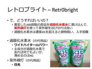 レトロブライト – Retr0bright
• で、どうすればいいの？
• 黄変したABS樹脂の部品を過酸化水素水に漬け込んで、
紫外線灯を使って紫外線を浴びせれば良い
• 過酸化水素水は濃度6%を超えると劇物扱い、入手困難
• 過酸化水素水（の代用品）
• ワイドハイターEXパワー
• 主成分が過酸化水素で
あれば何でもよいが、
薄めるのはNG
• 紫外線灯（の代用品）
• 日光
 