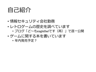 自己紹介
• 情報セキュリティ会社勤務
• レトロゲームの歴史を調べています
• ブログ「ど～もeagle0wlです（再）」で逐一公開
• ゲームに関する本を書いています
• 年内発売予定？
 