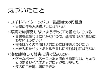 気づいたこと
• ワイドハイターEXパワー詰替は350円程度
• 大量に使うと結構バカにならない
• 写真では揮発しないようラップで蓋をしている
• 日光を遮るわけにいかないので、透明ではない蓋は使
わないほうがいい
• 樹脂は浮くので漬け込むためには押さえつけたい
• 水を入れたペットボトルを重しにすれば影にならない
• 液を節約して確実に漬け込みたい
• ゲームボーイ、スーファミを漂白する際には、ちょう
ど収まるサイズのジップロックを用意した
• 液の使用を最小限にできた
 