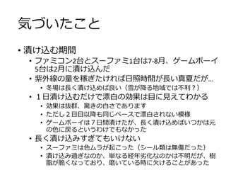 気づいたこと
• 漬け込む期間
• ファミコン2台とスーファミ1台は7-8月、ゲームボーイ
5台は2月に漬け込んだ
• 紫外線の量を稼ぎたければ日照時間が長い真夏だが…
• 冬場は長く漬け込めば良い（雪が降る地域では不利？）
• １日漬け込むだけで漂白の効果は目に見えてわかる
• 効果は抜群、驚きの白さであります
• ただし２日目以降も同じペースで漂白されない模様
• ゲームボーイは７日間漬けたが、長く漬け込めばいつかは元
の色に戻るというわけでもなかった
• 長く漬け込みすぎてもいけない
• スーファミは色ムラが起こった（シール類は無傷だった）
• 漬け込み過ぎなのか、単なる経年劣化なのかは不明だが、樹
脂が脆くなっており、磨いている時に欠けることがあった
 