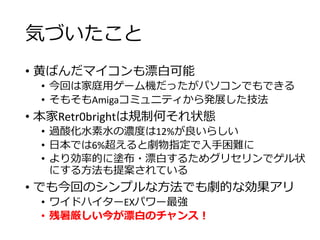 気づいたこと
• 黄ばんだマイコンも漂白可能
• 今回は家庭用ゲーム機だったがパソコンでもできる
• そもそもAmigaコミュニティから発展した技法
• 本家Retr0brightは規制何それ状態
• 過酸化水素水の濃度は12%が良いらしい
• 日本では6%超えると劇物指定で入手困難に
• より効率的に塗布・漂白するためグリセリンでゲル状
にする方法も提案されている
• でも今回のシンプルな方法でも劇的な効果アリ
• ワイドハイターEXパワー最強
• 残暑厳しい今が漂白のチャンス！
 