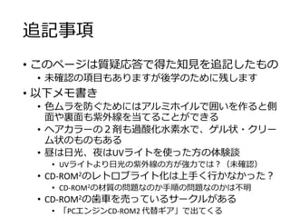 追記事項
• このページは質疑応答で得た知見を追記したもの
• 未確認の項目もありますが後学のために残します
• 以下メモ書き
• 色ムラを防ぐためにはアルミホイルで囲いを作ると側
面や裏面も紫外線を当てることができる
• ヘアカラーの２剤も過酸化水素水で、ゲル状・クリー
ム状のものもある
• 昼は日光、夜はUVライトを使った方の体験談
• UVライトより日光の紫外線の方が強力では？（未確認）
• CD-ROM2のレトロブライト化は上手く行かなかった？
• CD-ROM2の材質の問題なのか手順の問題なのかは不明
• CD-ROM2の歯車を売っているサークルがある
• 「PCエンジンCD-ROM2 代替ギア」で出てくる
 