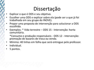 Dissertação
• Explicar o que é ODS e seu objetivo.
• Escolher uma ODS e explicar sobre ela (pode ser a que já foi
trabalhada em seu grupo do INOVE).
• Propor uma proposta de intervenção para solucionar a ODS
escolhida.
• Exemplos: * Vida terrestre – ODS 15 - Intervenção: horta
comunitária.
*Consumo e produção responsáveis - ODS 12 - Intervenção:
promoção de bazares de troca ou venda.
• Mínimo: 40 linhas em folha que será entregue pelo professor.
• Individual.
• 5 pontos.