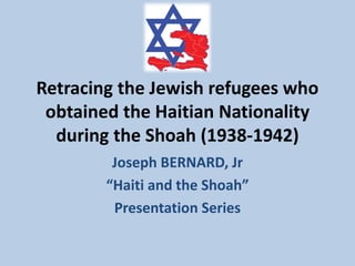 Retracing the Jewish refugees who
obtained the Haitian Nationality
during the Shoah (1938-1942)
Joseph BERNARD, Jr
“Haiti and the Shoah”
Presentation Series
 